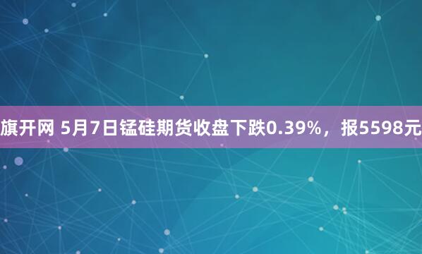 旗开网 5月7日锰硅期货收盘下跌0.39%，报5598元