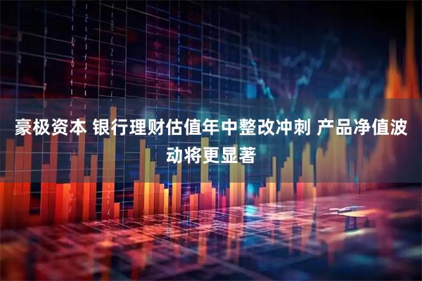 豪极资本 银行理财估值年中整改冲刺 产品净值波动将更显著