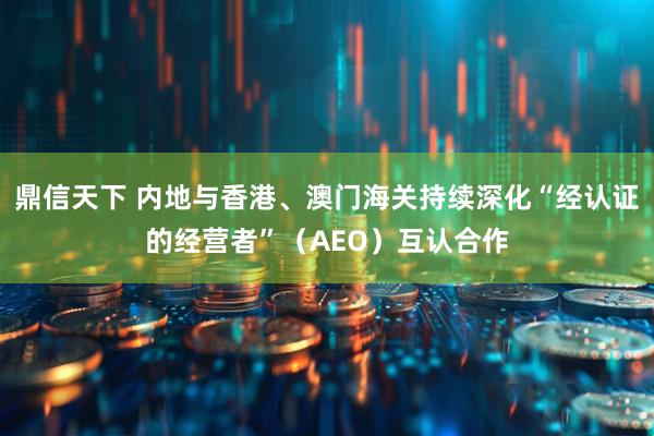鼎信天下 内地与香港、澳门海关持续深化“经认证的经营者”（AEO）互认合作