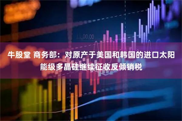 牛股堂 商务部：对原产于美国和韩国的进口太阳能级多晶硅继续征收反倾销税