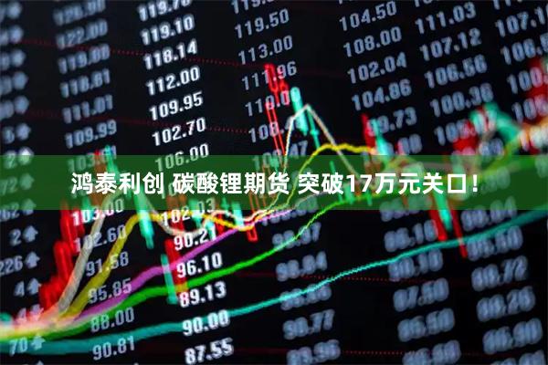 鸿泰利创 碳酸锂期货 突破17万元关口！