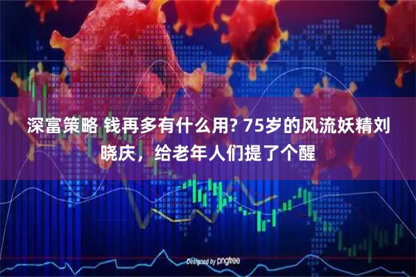 深富策略 钱再多有什么用? 75岁的风流妖精刘晓庆，给老年人们提了个醒