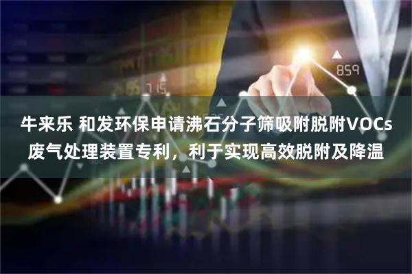 牛来乐 和发环保申请沸石分子筛吸附脱附VOCs废气处理装置专利，利于实现高效脱附及降温