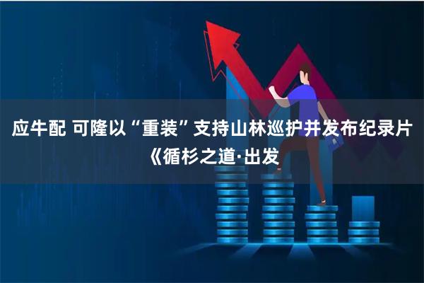 应牛配 可隆以“重装”支持山林巡护并发布纪录片《循杉之道·出发