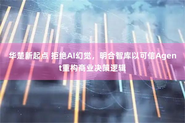 华楚新起点 拒绝AI幻觉，明合智库以可信Agent重构商业决策逻辑