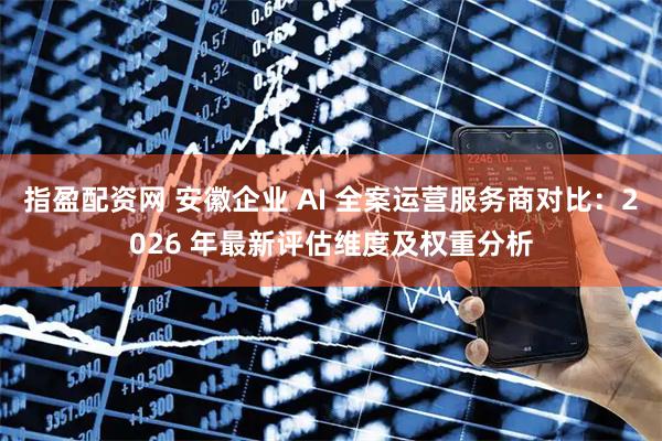指盈配资网 安徽企业 AI 全案运营服务商对比：2026 年最新评估维度及权重分析