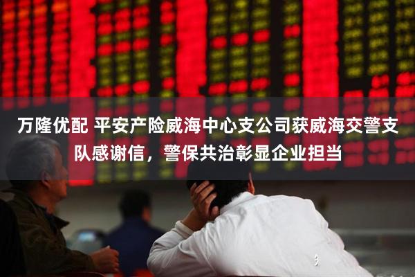 万隆优配 平安产险威海中心支公司获威海交警支队感谢信，警保共治彰显企业担当