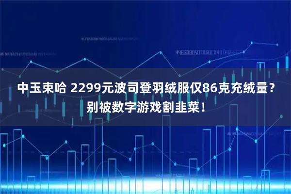中玉束哈 2299元波司登羽绒服仅86克充绒量？别被数字游戏割韭菜！