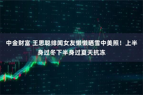中金财富 王思聪绯闻女友懒懒晒雪中美照！上半身过冬下半身过夏天抗冻