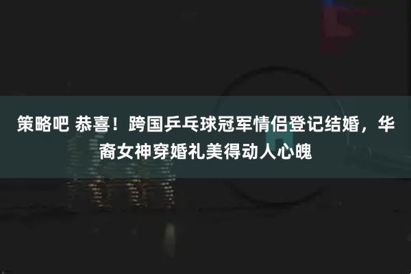 策略吧 恭喜！跨国乒乓球冠军情侣登记结婚，华裔女神穿婚礼美得动人心魄
