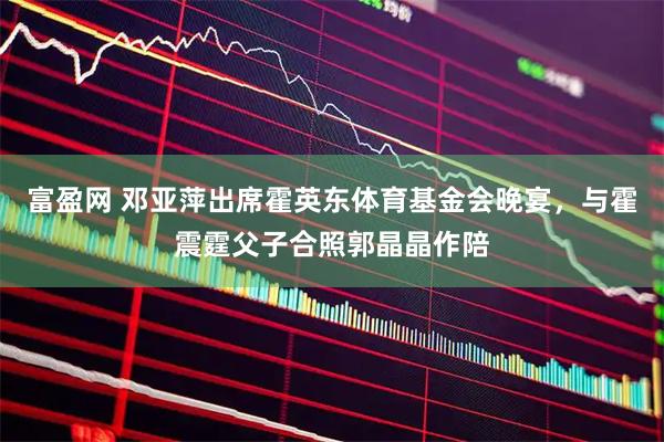 富盈网 邓亚萍出席霍英东体育基金会晚宴，与霍震霆父子合照郭晶晶作陪