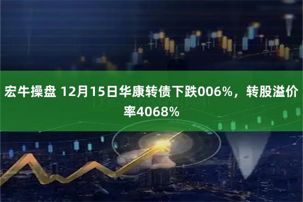 宏牛操盘 12月15日华康转债下跌006%，转股溢价率4068%