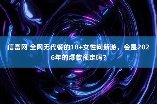 信富网 全网无代餐的18+女性向新游，会是2026年的爆款预定吗？