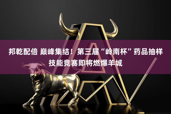 邦乾配倍 巅峰集结！第三届“岭南杯”药品抽样技能竞赛即将燃爆羊城