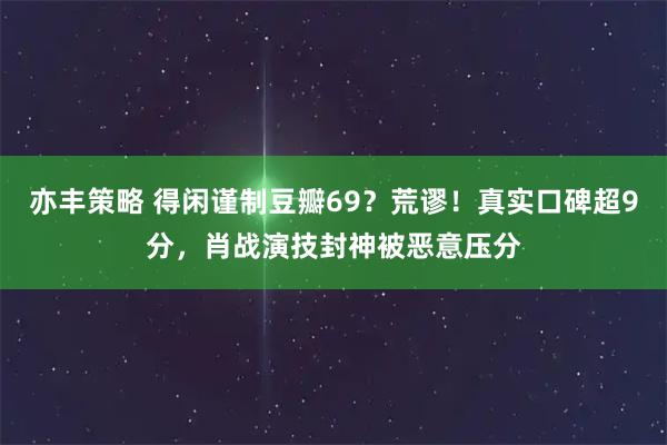 亦丰策略 得闲谨制豆瓣69？荒谬！真实口碑超9分，肖战演技封神被恶意压分