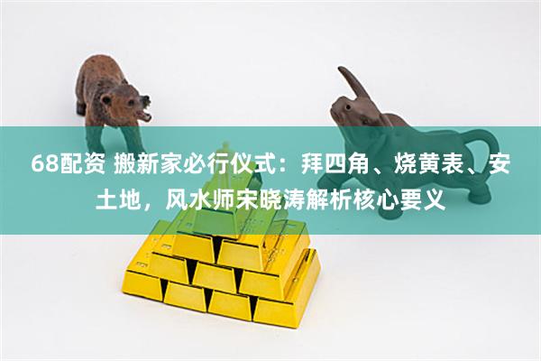 68配资 搬新家必行仪式：拜四角、烧黄表、安土地，风水师宋晓涛解析核心要义