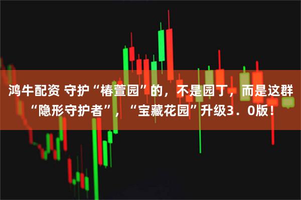 鸿牛配资 守护“椿萱园”的，不是园丁，而是这群“隐形守护者”，“宝藏花园”升级3．0版！