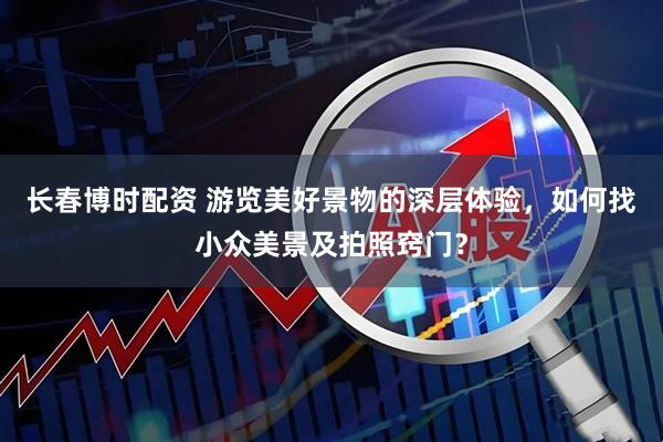长春博时配资 游览美好景物的深层体验，如何找小众美景及拍照窍门？