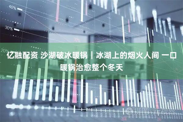 亿融配资 沙湖破冰暖锅｜冰湖上的烟火人间 一口暖锅治愈整个冬天