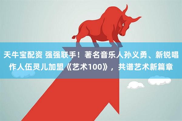 天牛宝配资 强强联手！著名音乐人孙义勇、新锐唱作人伍灵儿加盟《艺术100》，共谱艺术新篇章