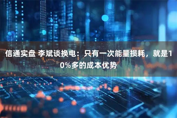 信通实盘 李斌谈换电：只有一次能量损耗，就是10%多的成本优势