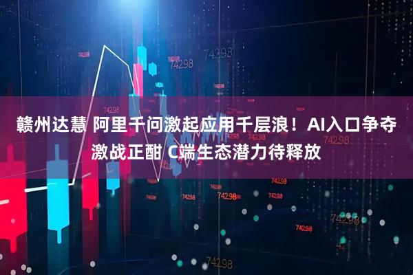 赣州达慧 阿里千问激起应用千层浪！AI入口争夺激战正酣 C端生态潜力待释放