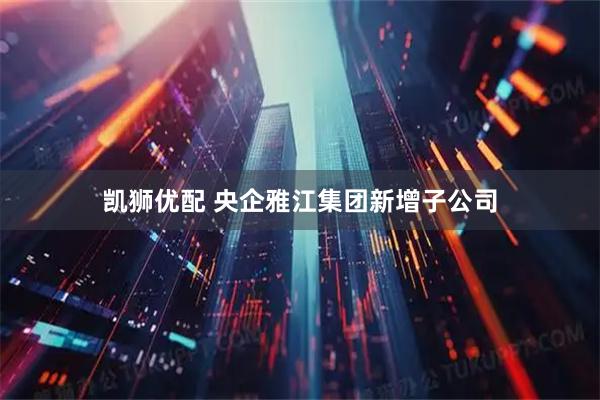 凯狮优配 央企雅江集团新增子公司
