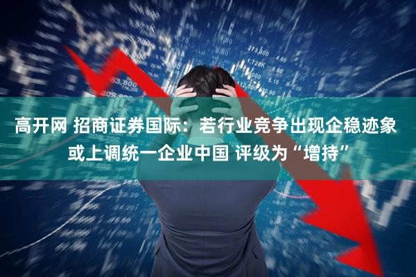 高开网 招商证券国际：若行业竞争出现企稳迹象 或上调统一企业中国 评级为“增持”