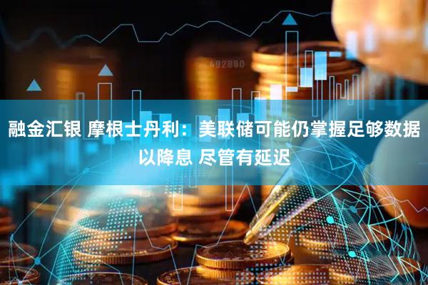 融金汇银 摩根士丹利：美联储可能仍掌握足够数据以降息 尽管有延迟