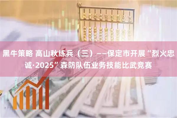 黑牛策略 高山秋练兵（三）——保定市开展“烈火忠诚·2025”森防队伍业务技能比武竞赛