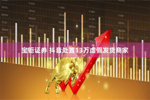 宝钜证券 抖音处置13万虚假发货商家