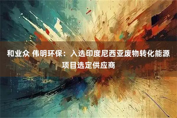 和业众 伟明环保：入选印度尼西亚废物转化能源项目选定供应商