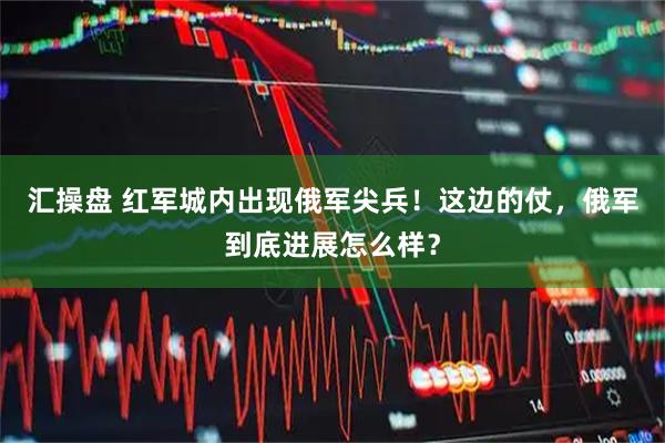 汇操盘 红军城内出现俄军尖兵！这边的仗，俄军到底进展怎么样？