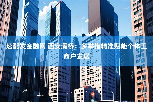 速配发金融网 西安灞桥：多举措精准赋能个体工商户发展
