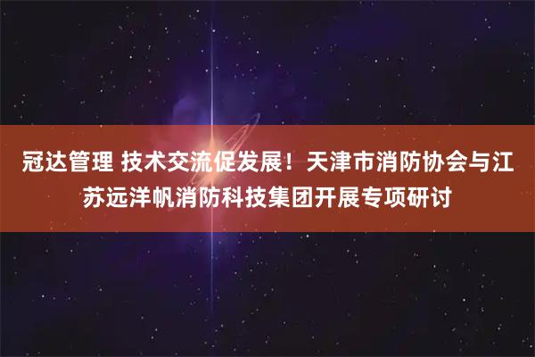 冠达管理 技术交流促发展！天津市消防协会与江苏远洋帆消防科技集团开展专项研讨