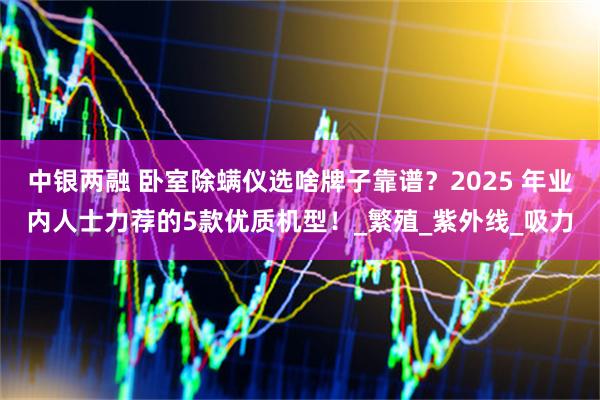 中银两融 卧室除螨仪选啥牌子靠谱？2025 年业内人士力荐的5款优质机型！_繁殖_紫外线_吸力