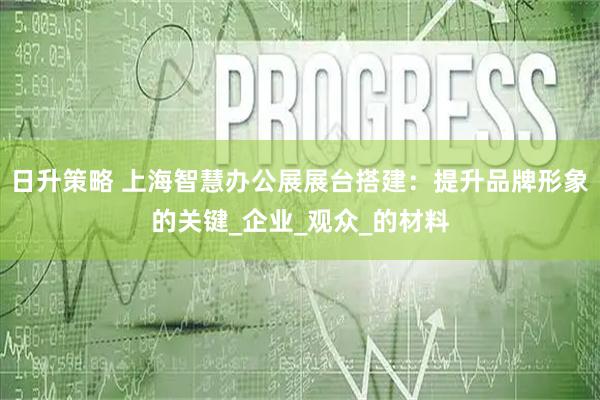 日升策略 上海智慧办公展展台搭建：提升品牌形象的关键_企业_观众_的材料
