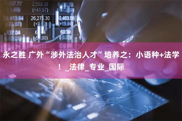 永之胜 广外“涉外法治人才”培养之：小语种+法学！_法律_专业_国际