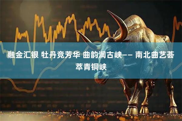 融金汇银 牡丹竞芳华 曲韵润古峡—— 南北曲艺荟萃青铜峡